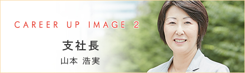 CAREER UP IMAGE 1 支社長 山本 浩実