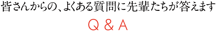 皆さんからの、よくある質問に先輩たちが答えます Q&A