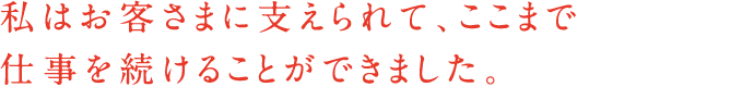 私はお客さまに支えられて、ここまで仕事を続けることができました。