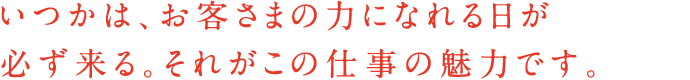 いつかは、お客さまの力になれる日が必ず来る。それがこの仕事の魅力です。