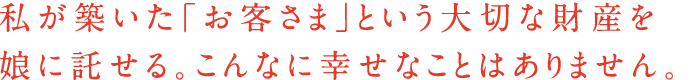 私が築いた「お客さま」という大切な財産を娘に託せる。こんなに幸せなことはありません。