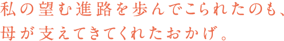 私の望む進路を歩んでこられたのも、母が支えてきてくれたおかげ。