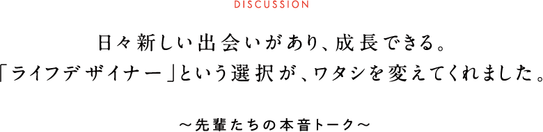 DISCUSSION 日々新しい出会いがあり、成長できる。「ライフデザイナー」という選択が、ワタシを変えてくれました。 ~先輩たちの本音トーク~