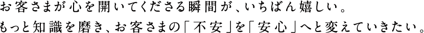 お客さまが心を開いてくださる瞬間が、いちばん嬉しい。もっと知識を磨き、お客さまの「不安」を「安心」へと変えていきたい。