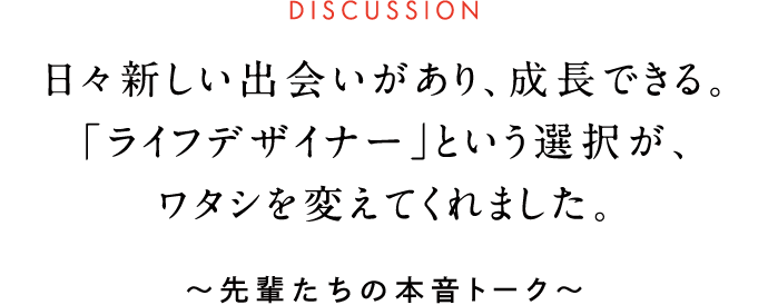 DISCUSSION 日々新しい出会いがあり、成長できる。「ライフデザイナー」という選択が、ワタシを変えてくれました。 ~先輩たちの本音トーク~