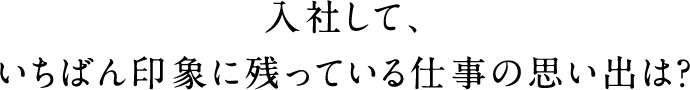 入社して、いちばん印象に残っている仕事の思い出は?