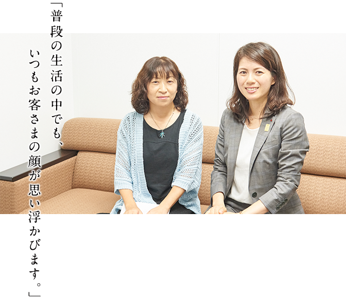 「普段の生活の中でも、いつもお客さまの顔が思い浮かびます。」